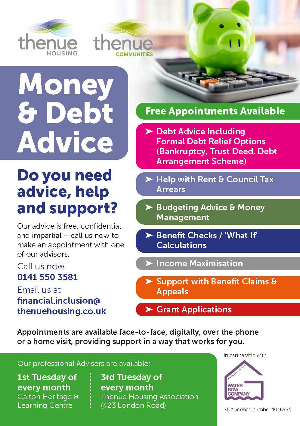 Money & Debt Advice: Get FREE Advice Today! Here at Thenue, our professional advisers are ready to support you with many of your financial needs. Do you need advice, help and support? Our advice is free, confidential and impartial – call us now to make an appointment with one of our advisors. Call us now: 0141 550 3581 Email us at: financial.inclusion@thenuehousing.co.uk Free Appointments Available - Debt Advice - Help with council tax & arreas - Budgeting Advice & money management - Benefit Checks - Income Maximisation - Support with benefit claims & appeals - Grant Applications Appointments are available face-to-face, digitally, over the phone or a home visit, providing support in a way that works for you. Our professional Advisers are available: - 1st Tuesday of every month – Calton Heritage and Learning Centre - 3rd Tuesday of every month – Thenue Housing Association (423 London Road) Don't hesitate to get in contact today!