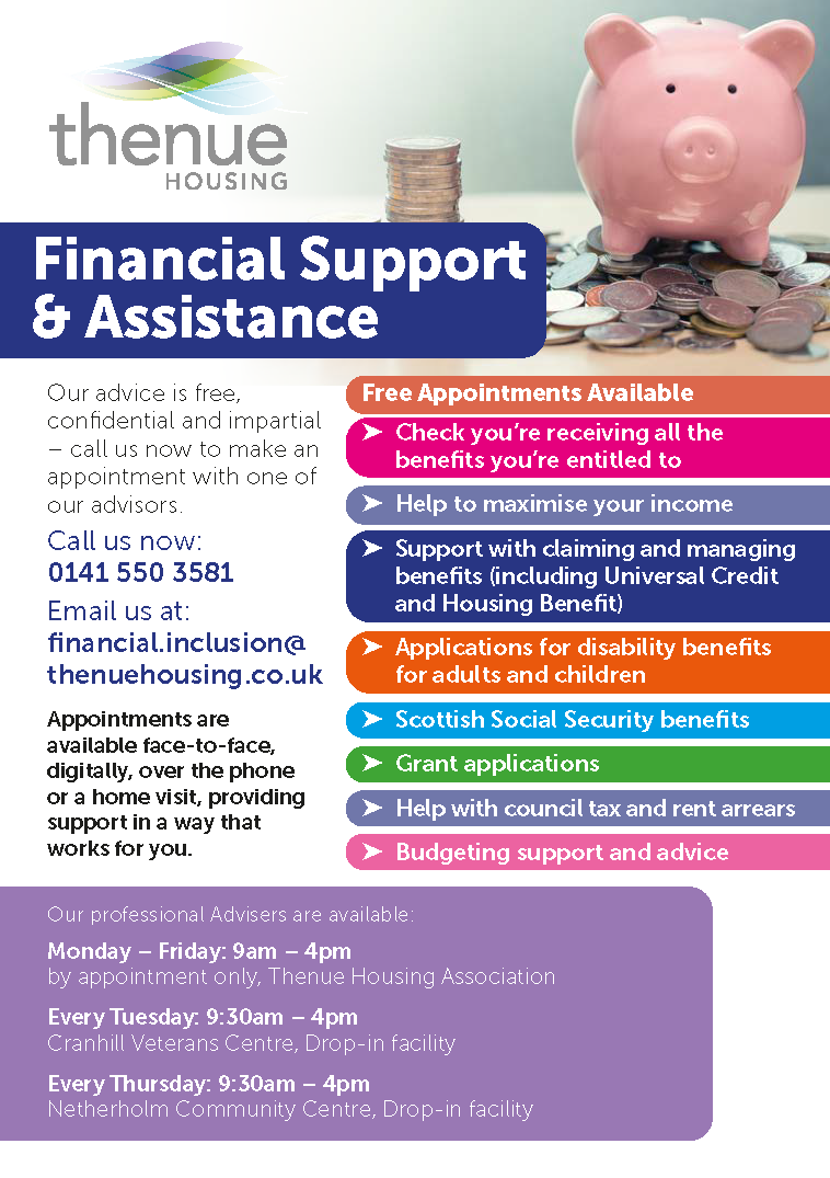 Financial Support & Assistance: Get FREE Advice Today! Here at Thenue, our professional advisers are ready to support you with many of your financial needs. Our advice is free, confidential and impartial. - Check you're receiving all the benefits you're entitled to - Help to maximise your income - Support with claiming and managing benefits (incl Universal Credit & Housing Benefit) - Applications for disability benefits for adults & children - Scottish Social Security benefit support - Grant Applications - Help with Council Tax & Rent Arrears - Budgeting support & advice Call Now: 0141 550 3581 Email us: financial.inclusion@thenuehousing.co.uk Appointments are available face-to-face, digitally, over the phone or at home! Providing support in a way that works for you. Our professional advisers are available: By Appointment: Monday - Friday: 9am to 4pm Cranhill Veterans Centre - Drop in Tuesday: 9:30am to 4pm Netherholm Community Hall Drop in Thursday: 9:30am - 4pm Don't hesitate to get in contact today!